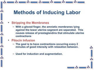Methods of Inducing Labor
• Stripping the Membranes
– With a gloved finger, the amniotic membranes lying
against the lower uterine segment are separated. This
causes release of prostaglandins that stimulate uterine
contractions
• Pitocin Infusion
– The goal is to have contractions occurring every 2
minutes of good intensity with relaxation between.
– Used for induction and augmentation.
 