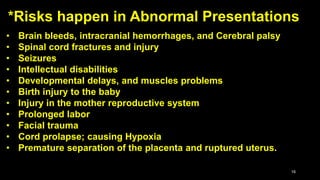 16
• Brain bleeds, intracranial hemorrhages, and Cerebral palsy
• Spinal cord fractures and injury
• Seizures
• Intellectual disabilities
• Developmental delays, and muscles problems
• Birth injury to the baby
• Injury in the mother reproductive system
• Prolonged labor
• Facial trauma
• Cord prolapse; causing Hypoxia
• Premature separation of the placenta and ruptured uterus.
*Risks happen in Abnormal Presentations
 