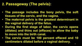 2. Passageway (The pelvis):
• The passage includes the bony pelvis, the soft
tissues of the cervix, and the vagina.
• The maternal pelvis is the greatest determinant in
the vaginal delivery of the fetus.
• During the first stage of labor, the cervix opens
(dilates) and thins out (effaces) to allow the baby
to move into the birth canal.
• The cervix must be 100 percent effaced and 10
centimeters dilated before a vaginal delivery.
17
 