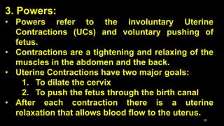 3. Powers:
• Powers refer to the involuntary Uterine
Contractions (UCs) and voluntary pushing of
fetus.
• Contractions are a tightening and relaxing of the
muscles in the abdomen and the back.
• Uterine Contractions have two major goals:
1. To dilate the cervix
2. To push the fetus through the birth canal
• After each contraction there is a uterine
relaxation that allows blood flow to the uterus.
20
 