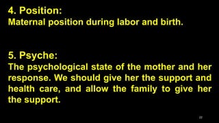 4. Position:
Maternal position during labor and birth.
5. Psyche:
The psychological state of the mother and her
response. We should give her the support and
health care, and allow the family to give her
the support.
22
 