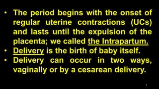 • The period begins with the onset of
regular uterine contractions (UCs)
and lasts until the expulsion of the
placenta; we called the Intrapartum.
• Delivery is the birth of baby itself.
• Delivery can occur in two ways,
vaginally or by a cesarean delivery.
3
 