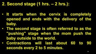 2. Second stage (1 hrs. – 2 hrs.):
• It starts when the cervix is completely
opened and ends with the delivery of the
baby.
• The second stage is often referred to as the
"pushing" stage when the mom push the
baby outside to the world.
• Contractions will last about 60 to 90
seconds every 2 to 5 minutes.
39
 