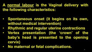 A normal labour is the Vaginal delivery with
the following characteristics:
• Spontaneous onset (it begins on its own,
without medical intervention)
• Rhythmic and regular uterine contractions
• Vertex presentation (the ‘crown’ of the
baby’s head is presented to the opening
cervix)
• No maternal or fetal complications.
4
 