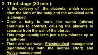 3. Third stage (30 min.):
• Is the delivery of the placenta; which occurs
after the birth of the baby and the umbilical cord
is clamped.
• Once a baby is born, the womb (uterus)
continues to contract, causing the placenta to
separate from the wall of the uterus.
• This stage usually lasts just a few minutes up to
a half-hour.
• There are two ways; Physiological management
(spontaneously with the mother effort) and
Active management.
 
