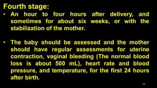 Fourth stage:
• An hour to four hours after delivery, and
sometimes for about six weeks, or with the
stabilization of the mother.
• The baby should be assessed and the mother
should have regular assessments for uterine
contraction, vaginal bleeding (The normal blood
loss is about 500 mL), heart rate and blood
pressure, and temperature, for the first 24 hours
after birth.
49
 