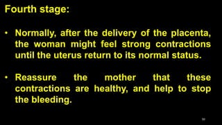 Fourth stage:
• Normally, after the delivery of the placenta,
the woman might feel strong contractions
until the uterus return to its normal status.
• Reassure the mother that these
contractions are healthy, and help to stop
the bleeding.
50
 