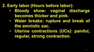 2. Early labor (Hours before labor):
• Bloody show: vaginal discharge
becomes thicker and pink.
• Water breaks: rupture and break of
the amniotic sac.
• Uterine contractions (UCs): painful,
regular, strong contraction.
6
 