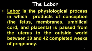 The Labor
• Labor is the physiological process
in which products of conception
(the fetus, membranes, umbilical
cord, and placenta) is passed from
the uterus to the outside world
between 38 and 42 completed weeks
of pregnancy.
2
 