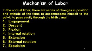 Mechanism of Labor
In the normal labor; there are series of changes in position
and attitude of the fetus to accommodate himself to the
pelvic to pass easily through the birth canal:
1. Engagement
2. Descent
3. Flexion
4. Internal rotation
5. Extension
6. External rotation
7. Expulsion
24
 
