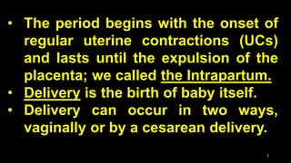 • The period begins with the onset of
regular uterine contractions (UCs)
and lasts until the expulsion of the
placenta; we called the Intrapartum.
• Delivery is the birth of baby itself.
• Delivery can occur in two ways,
vaginally or by a cesarean delivery.
3
 