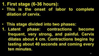 1. First stage (6-36 hours):
• This is the onset of labor to complete
dilation of cervix.
• This stage divided into two phases:
1. Latent phase: contractions become
frequent, very strong, and painful. Cervix
dilates about 4 cm. Contractions begins by
lasting about 40 seconds and coming every
ten minutes.
35
 