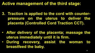 Active management of the third stage:
3. Traction is applied to the cord with counter-
pressure on the uterus to deliver the
placenta (Controlled Cord Traction CCT).
• After delivery of the placenta; massage the
uterus immediately until it is firm.
• During recovery, assist the woman to
breastfeed the baby.
45
 