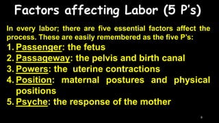 Factors affecting Labor (5 P’s)
In every labor; there are five essential factors affect the
process. These are easily remembered as the five P’s:
1. Passenger: the fetus
2. Passageway: the pelvis and birth canal
3. Powers: the uterine contractions
4. Position: maternal postures and physical
positions
5. Psyche: the response of the mother
8
 