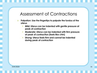 10/8/2020 16
Assessment of Contractions
➢ Palpation: Use the fingertips to palpate the fundus of the
uterus
• Mild: Uterus can be indented with gentle pressure at
peak of contraction
• Moderate: Uterus can be indented with firm pressure
at peak of contraction (feels like chin)
• Strong: Uterus feels firm and cannot be indented
during peak of contraction
 