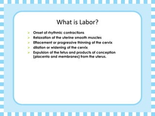 What is Labor?
➢ Onset of rhythmic contractions
➢ Relaxation of the uterine smooth muscles
➢ Effacement or progressive thinning of the cervix
➢ dilation or widening of the cervix
➢ Expulsion of the fetus and products of conception
(placenta and membranes) from the uterus.
 