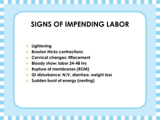 SIGNS OF IMPENDING LABOR
➢ Lightening
➢ Braxton Hicks contractions
➢ Cervical changes: Effacement
➢ Bloody show: labor 24-48 hrs
➢ Rupture of membranes (ROM)
➢ GI disturbance: N/V, diarrhea, weight loss
➢ Sudden burst of energy (nesting)
 