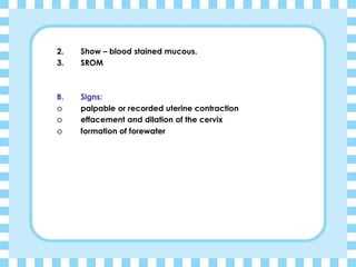 2. Show – blood stained mucous.
3. SROM
B. Signs:
o palpable or recorded uterine contraction
o effacement and dilation of the cervix
o formation of forewater
 