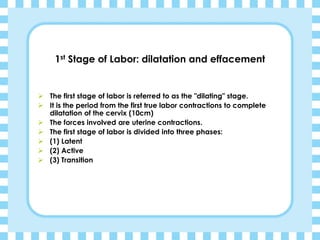 1st Stage of Labor: dilatation and effacement
➢ The first stage of labor is referred to as the "dilating" stage.
➢ It is the period from the first true labor contractions to complete
dilatation of the cervix (10cm)
➢ The forces involved are uterine contractions.
➢ The first stage of labor is divided into three phases:
➢ (1) Latent
➢ (2) Active
➢ (3) Transition
 