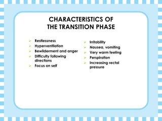 CHARACTERISTICS OF
THE TRANSITION PHASE
➢ Restlessness
➢ Hyperventilation
➢ Bewilderment and anger
➢ Difficulty following
directions
➢ Focus on self
➢ Irritability
➢ Nausea, vomiting
➢ Very warm feeling
➢ Perspiration
➢ Increasing rectal
pressure
 