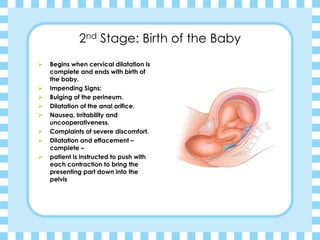 2nd Stage: Birth of the Baby
➢ Begins when cervical dilatation is
complete and ends with birth of
the baby.
➢ Impending Signs:
➢ Bulging of the perineum.
➢ Dilatation of the anal orifice.
➢ Nausea, Irritability and
uncooperativeness.
➢ Complaints of severe discomfort.
➢ Dilatation and effacement –
complete –
➢ patient is instructed to push with
each contraction to bring the
presenting part down into the
pelvis
 