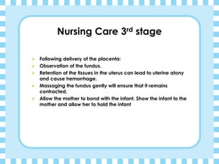 Nursing Care 3rd stage
➢ Following delivery of the placenta:
➢ Observation of the fundus.
➢ Retention of the tissues in the uterus can lead to uterine atony
and cause hemorrhage.
➢ Massaging the fundus gently will ensure that it remains
contracted.
➢ Allow the mother to bond with the infant. Show the infant to the
mother and allow her to hold the infant
 