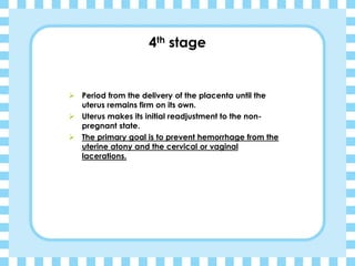 4th stage
➢ Period from the delivery of the placenta until the
uterus remains firm on its own.
➢ Uterus makes its initial readjustment to the non-
pregnant state.
➢ The primary goal is to prevent hemorrhage from the
uterine atony and the cervical or vaginal
lacerations.
 