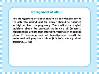 Management of labour
The management of labour should be commenced during
the antenatal period, and the women should be classified
as high or low risk pregnancy. The medical or surgical
problems should be corrected as in case of (anaemia,
hypertension, urinary tract infection), vaccination should be
given if necessary, and all investigations should be
performed and prepared such as (HIV, HCV, Hbs Ag, blood
grouping…….etc).
 