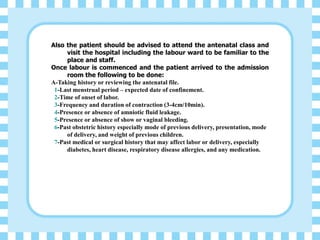 Also the patient should be advised to attend the antenatal class and
visit the hospital including the labour ward to be familiar to the
place and staff.
Once labour is commenced and the patient arrived to the admission
room the following to be done:
A-Taking history or reviewing the antenatal file.
1-Last menstrual period – expected date of confinement.
2-Time of onset of labor.
3-Frequency and duration of contraction (3-4cm/10min).
4-Presence or absence of amniotic fluid leakage.
5-Presence or absence of show or vaginal bleeding.
6-Past obstetric history especially mode of previous delivery, presentation, mode
of delivery, and weight of previous children.
7-Past medical or surgical history that may affect labor or delivery, especially
diabetes, heart disease, respiratory disease allergies, and any medication.
 