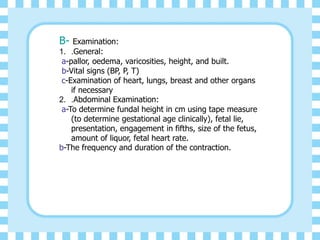 B- Examination:
1. .General:
a-pallor, oedema, varicosities, height, and built.
b-Vital signs (BP, P, T)
c-Examination of heart, lungs, breast and other organs
if necessary
2. .Abdominal Examination:
a-To determine fundal height in cm using tape measure
(to determine gestational age clinically), fetal lie,
presentation, engagement in fifths, size of the fetus,
amount of liquor, fetal heart rate.
b-The frequency and duration of the contraction.
 