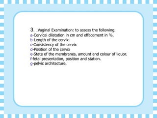 3. .Vaginal Examination: to assess the following.
a-Cervical dilatation in cm and effacement in %.
b-Length of the cervix.
c-Consistency of the cervix
d-Position of the cervix
e-State of the membranes, amount and colour of liquor.
f-fetal presentation, position and station.
g-pelvic architecture.
 