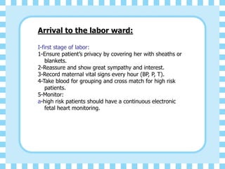 Arrival to the labor ward:
I-first stage of labor:
1-Ensure patient’s privacy by covering her with sheaths or
blankets.
2-Reassure and show great sympathy and interest.
3-Record maternal vital signs every hour (BP, P, T).
4-Take blood for grouping and cross match for high risk
patients.
5-Monitor:
a-high risk patients should have a continuous electronic
fetal heart monitoring.
 