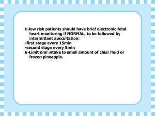 b-low risk patients should have brief electronic fetal
heart monitoring if NORMAL, to be followed by
intermittent auscultation:
-first stage every 15min
-second stage every 5min
6-Limit oral intake to small amount of clear fluid or
frozen pineapple.
 