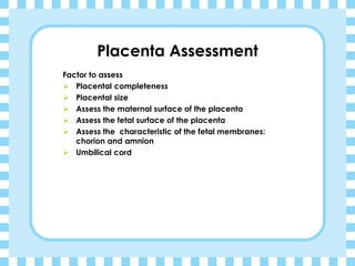 Placenta Assessment
Factor to assess
➢ Placental completeness
➢ Placental size
➢ Assess the maternal surface of the placenta
➢ Assess the fetal surface of the placenta
➢ Assess the characteristic of the fetal membranes:
chorion and amnion
➢ Umbilical cord
 