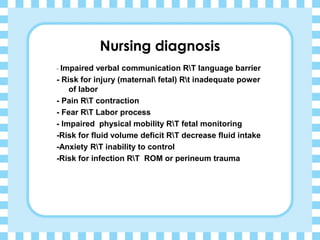 Nursing diagnosis
- Impaired verbal communication RT language barrier
- Risk for injury (maternal fetal) Rt inadequate power
of labor
- Pain RT contraction
- Fear RT Labor process
- Impaired physical mobility RT fetal monitoring
-Risk for fluid volume deficit RT decrease fluid intake
-Anxiety RT inability to control
-Risk for infection RT ROM or perineum trauma
 