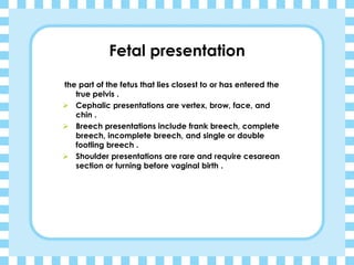 Fetal presentation
the part of the fetus that lies closest to or has entered the
true pelvis .
➢ Cephalic presentations are vertex, brow, face, and
chin .
➢ Breech presentations include frank breech, complete
breech, incomplete breech, and single or double
footling breech .
➢ Shoulder presentations are rare and require cesarean
section or turning before vaginal birth .
 