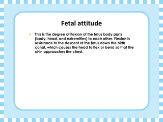 Fetal attitude
➢ This is the degree of flexion of the fetus body parts
(body, head, and extremities) to each other. Flexion is
resistance to the descent of the fetus down the birth
canal, which causes the head to flex or bend so that the
chin approaches the chest.
 
