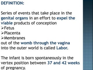 DEFINITION:
Series of events that take place in the
genital organs in an effort to expel the
viable products of conception
Fetus
Placenta
Membranes
out of the womb through the vagina
into the outer world is called Labor.
The infant is born spontaneously in the
vertex position between 37 and 42 weeks
of pregnancy.
 