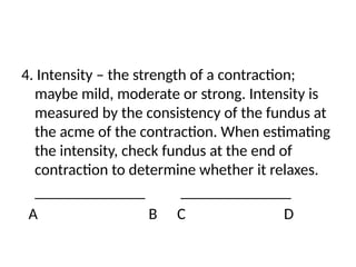 4. Intensity – the strength of a contraction;
maybe mild, moderate or strong. Intensity is
measured by the consistency of the fundus at
the acme of the contraction. When estimating
the intensity, check fundus at the end of
contraction to determine whether it relaxes.
______________ ______________
A B C D
 