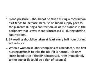 • Blood pressure – should not be taken during a contraction
as it tends to increase. Because no blood supply goes to
the placenta during a contraction, all of the blood is in the
periphery that is why there is increased BP during uterine
contractions.
1. BP reading should be taken at least every half hour during
active labor.
2. When a woman in labor complains of a headache, the first
nursing action is to take the BP. If it is normal, it is only
stress headache; if the BP is increased, refer immediately
to the doctor (it could be a sign of toxemia)
 