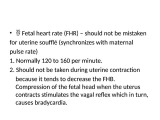 •  Fetal heart rate (FHR) – should not be mistaken
for uterine soufflé (synchronizes with maternal
pulse rate)
1. Normally 120 to 160 per minute.
2. Should not be taken during uterine contraction
because it tends to decrease the FHB.
Compression of the fetal head when the uterus
contracts stimulates the vagal reflex which in turn,
causes bradycardia.
 