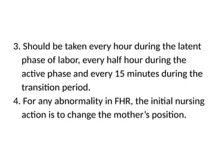 3. Should be taken every hour during the latent
phase of labor, every half hour during the
active phase and every 15 minutes during the
transition period.
4. For any abnormality in FHR, the initial nursing
action is to change the mother’s position.
 