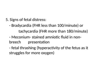 5. Signs of fetal distress:
- Bradycardia (FHR less than 100/minute) or
tachycardia (FHR more than 180/minute)
- Meconium- stained amniotic fluid in non-
breech presentation
- fetal thrashing (hyperactivity of the fetus as it
struggles for more oxygen)
 