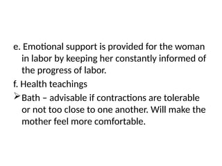e. Emotional support is provided for the woman
in labor by keeping her constantly informed of
the progress of labor.
f. Health teachings
Bath – advisable if contractions are tolerable
or not too close to one another. Will make the
mother feel more comfortable.
 