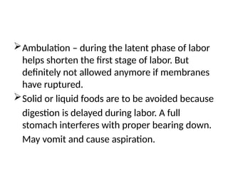 Ambulation – during the latent phase of labor
helps shorten the first stage of labor. But
definitely not allowed anymore if membranes
have ruptured.
Solid or liquid foods are to be avoided because
digestion is delayed during labor. A full
stomach interferes with proper bearing down.
May vomit and cause aspiration.
 