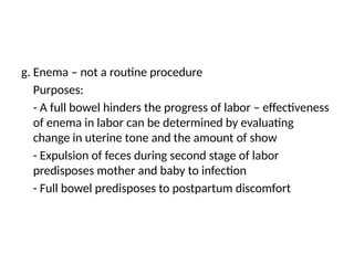 g. Enema – not a routine procedure
Purposes:
- A full bowel hinders the progress of labor – effectiveness
of enema in labor can be determined by evaluating
change in uterine tone and the amount of show
- Expulsion of feces during second stage of labor
predisposes mother and baby to infection
- Full bowel predisposes to postpartum discomfort
 