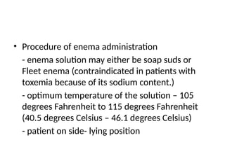 • Procedure of enema administration
- enema solution may either be soap suds or
Fleet enema (contraindicated in patients with
toxemia because of its sodium content.)
- optimum temperature of the solution – 105
degrees Fahrenheit to 115 degrees Fahrenheit
(40.5 degrees Celsius – 46.1 degrees Celsius)
- patient on side- lying position
 
