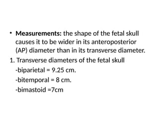 • Measurements: the shape of the fetal skull
causes it to be wider in its anteroposterior
(AP) diameter than in its transverse diameter.
1. Transverse diameters of the fetal skull
-biparietal = 9.25 cm.
-bitemporal = 8 cm.
-bimastoid =7cm
 