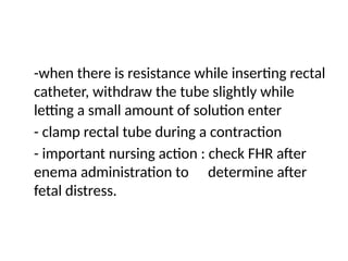 -when there is resistance while inserting rectal
catheter, withdraw the tube slightly while
letting a small amount of solution enter
- clamp rectal tube during a contraction
- important nursing action : check FHR after
enema administration to determine after
fetal distress.
 