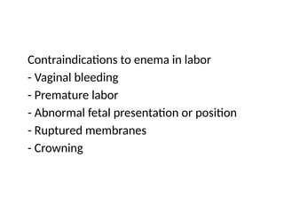 Contraindications to enema in labor
- Vaginal bleeding
- Premature labor
- Abnormal fetal presentation or position
- Ruptured membranes
- Crowning
 